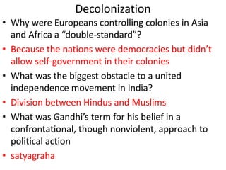 Decolonization
• Why were Europeans controlling colonies in Asia
and Africa a “double-standard”?
• Because the nations were democracies but didn’t
allow self-government in their colonies
• What was the biggest obstacle to a united
independence movement in India?
• Division between Hindus and Muslims
• What was Gandhi’s term for his belief in a
confrontational, though nonviolent, approach to
political action
• satyagraha
 
