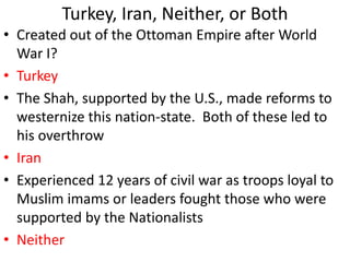 Turkey, Iran, Neither, or Both
• Created out of the Ottoman Empire after World
War I?
• Turkey
• The Shah, supported by the U.S., made reforms to
westernize this nation-state. Both of these led to
his overthrow
• Iran
• Experienced 12 years of civil war as troops loyal to
Muslim imams or leaders fought those who were
supported by the Nationalists
• Neither
 