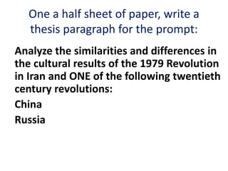 One a half sheet of paper, write a
thesis paragraph for the prompt:
Analyze the similarities and differences in
the cultural results of the 1979 Revolution
in Iran and ONE of the following twentieth
century revolutions:
China
Russia
 