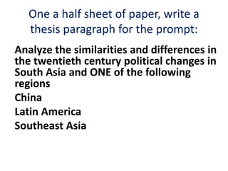 One a half sheet of paper, write a
thesis paragraph for the prompt:
Analyze the similarities and differences in
the twentieth century political changes in
South Asia and ONE of the following
regions
China
Latin America
Southeast Asia
 