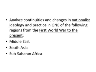 • Analyze continuities and changes in nationalist
ideology and practice in ONE of the following
regions from the First World War to the
present:
• Middle East
• South Asia
• Sub-Saharan Africa
 