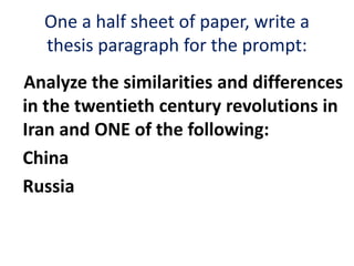 One a half sheet of paper, write a
thesis paragraph for the prompt:
Analyze the similarities and differences
in the twentieth century revolutions in
Iran and ONE of the following:
China
Russia
 