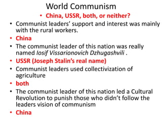 World Communism
• China, USSR, both, or neither?
• Communist leaders’ support and interest was mainly
with the rural workers.
• China
• The communist leader of this nation was really
named Iosif Vissarionovich Dzhugashvili .
• USSR (Joseph Stalin’s real name)
• Communist leaders used collectivization of
agriculture
• both
• The communist leader of this nation led a Cultural
Revolution to punish those who didn’t follow the
leaders vision of communism
• China
 