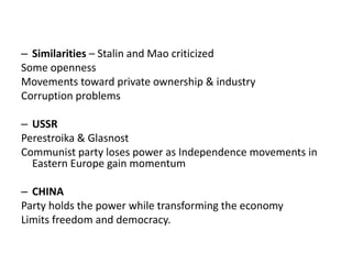 – Similarities – Stalin and Mao criticized
Some openness
Movements toward private ownership & industry
Corruption problems
– USSR
Perestroika & Glasnost
Communist party loses power as Independence movements in
Eastern Europe gain momentum
– CHINA
Party holds the power while transforming the economy
Limits freedom and democracy.
 