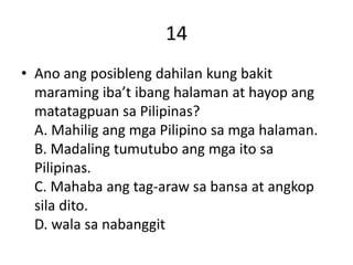 14
• Ano ang posibleng dahilan kung bakit
maraming iba’t ibang halaman at hayop ang
matatagpuan sa Pilipinas?
A. Mahilig ang mga Pilipino sa mga halaman.
B. Madaling tumutubo ang mga ito sa
Pilipinas.
C. Mahaba ang tag-araw sa bansa at angkop
sila dito.
D. wala sa nabanggit
 