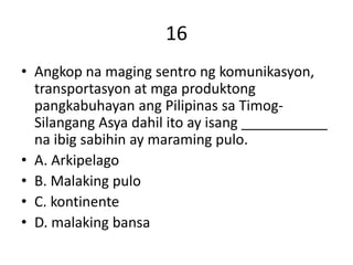 16
• Angkop na maging sentro ng komunikasyon,
transportasyon at mga produktong
pangkabuhayan ang Pilipinas sa Timog-
Silangang Asya dahil ito ay isang ___________
na ibig sabihin ay maraming pulo.
• A. Arkipelago
• B. Malaking pulo
• C. kontinente
• D. malaking bansa
 
