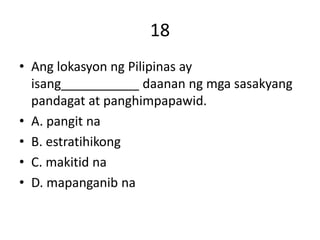 18
• Ang lokasyon ng Pilipinas ay
isang___________ daanan ng mga sasakyang
pandagat at panghimpapawid.
• A. pangit na
• B. estratihikong
• C. makitid na
• D. mapanganib na
 