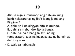 19
• Alin sa mga sumusunod ang dahilan kung
bakit nakararanas ng iba’t ibang klima ang
Pilipinas?
A. dahil sa kinalalagyan nito sa mundo.
B. dahil sa mabundok itong bansa.
C. dahil sa iba’t ibang salik tulad ng
temperatura, taas ng lugar, galaw ng hangin at
dami ng ulan.
• D. wala sa nabanggit
 