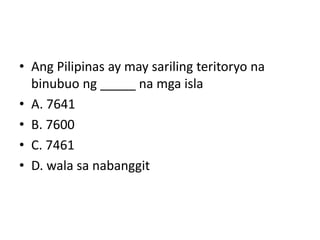 • Ang Pilipinas ay may sariling teritoryo na
binubuo ng _____ na mga isla
• A. 7641
• B. 7600
• C. 7461
• D. wala sa nabanggit
 