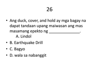 26
• Ang duck, cover, and hold ay mga bagay na
dapat tandaan upang maiwasan ang mas
masamang epekto ng ______________.
A. Lindol
• B. Earthquake Drill
• C. Bagyo
• D. wala sa nabanggit
 