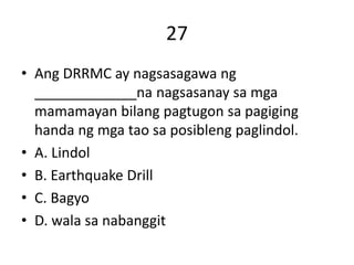 27
• Ang DRRMC ay nagsasagawa ng
_____________na nagsasanay sa mga
mamamayan bilang pagtugon sa pagiging
handa ng mga tao sa posibleng paglindol.
• A. Lindol
• B. Earthquake Drill
• C. Bagyo
• D. wala sa nabanggit
 