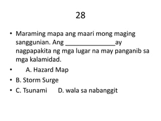 28
• Maraming mapa ang maari mong maging
sanggunian. Ang ______________ay
nagpapakita ng mga lugar na may panganib sa
mga kalamidad.
• A. Hazard Map
• B. Storm Surge
• C. Tsunami D. wala sa nabanggit
 