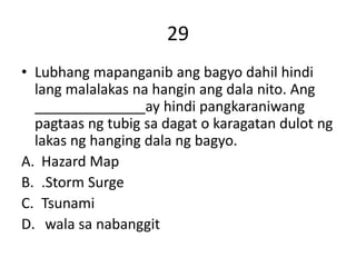 29
• Lubhang mapanganib ang bagyo dahil hindi
lang malalakas na hangin ang dala nito. Ang
______________ay hindi pangkaraniwang
pagtaas ng tubig sa dagat o karagatan dulot ng
lakas ng hanging dala ng bagyo.
A. Hazard Map
B. .Storm Surge
C. Tsunami
D. wala sa nabanggit
 
