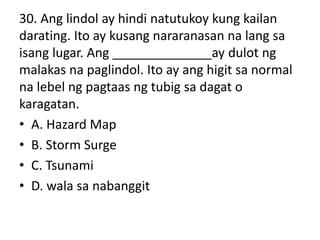 30. Ang lindol ay hindi natutukoy kung kailan
darating. Ito ay kusang nararanasan na lang sa
isang lugar. Ang ______________ay dulot ng
malakas na paglindol. Ito ay ang higit sa normal
na lebel ng pagtaas ng tubig sa dagat o
karagatan.
• A. Hazard Map
• B. Storm Surge
• C. Tsunami
• D. wala sa nabanggit
 