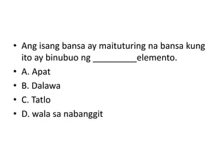 • Ang isang bansa ay maituturing na bansa kung
ito ay binubuo ng _________elemento.
• A. Apat
• B. Dalawa
• C. Tatlo
• D. wala sa nabanggit
 