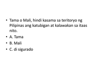 • Tama o Mali, hindi kasama sa teritoryo ng
Pilipinas ang katubigan at kalawakan sa itaas
nito.
• A. Tama
• B. Mali
• C. di sigurado
 
