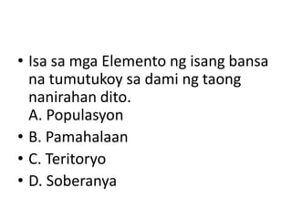 • Isa sa mga Elemento ng isang bansa
na tumutukoy sa dami ng taong
nanirahan dito.
A. Populasyon
• B. Pamahalaan
• C. Teritoryo
• D. Soberanya
 