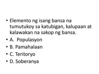 • Elemento ng isang bansa na
tumutukoy sa katubigan, kalupaan at
kalawakan na sakop ng bansa.
• A. Populasyon
• B. Pamahalaan
• C. Teritoryo
• D. Soberanya
 