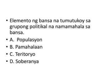 • Elemento ng bansa na tumutukoy sa
grupong politikal na namamahala sa
bansa.
• A. Populasyon
• B. Pamahalaan
• C. Teritoryo
• D. Soberanya
 