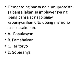 • Elemento ng bansa na pumuprotekta
sa bansa laban sa impluwensya ng
ibang bansa at nagbibigay
kapangyarihan dito upang mamuno
sa nasasakupan.
• A. Populasyon
• B. Pamahalaan
• C. Teritoryo
• D. Soberanya
 