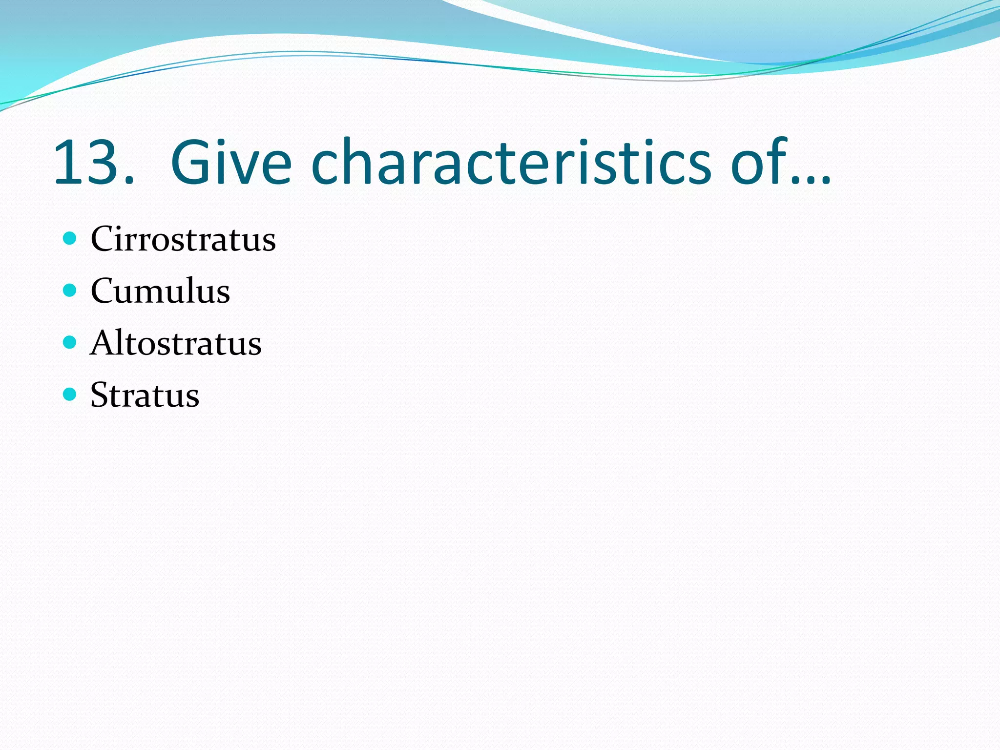 13. Give characteristics of…
 Cirrostratus
 Cumulus
 Altostratus
 Stratus
 