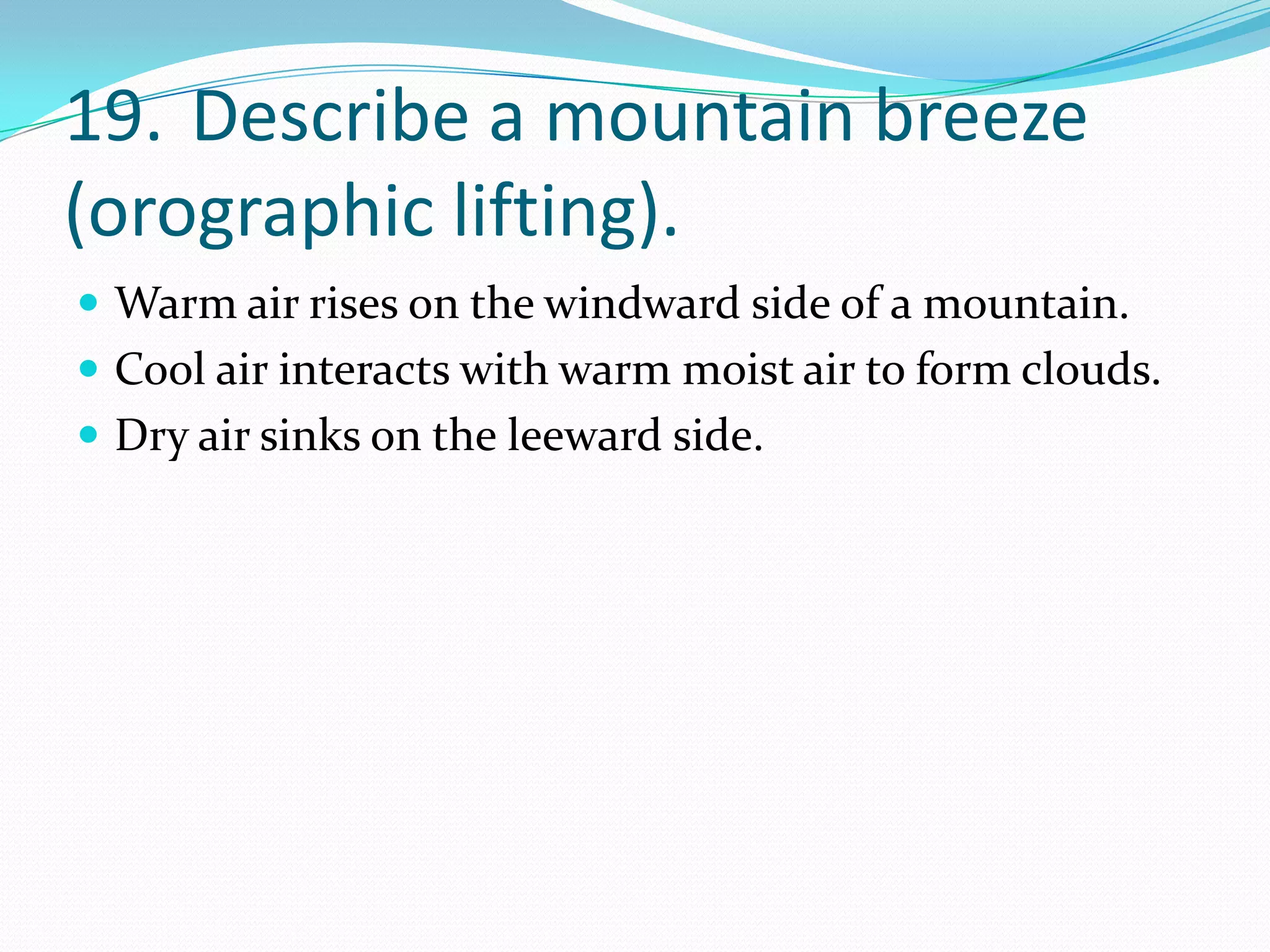 19. Describe a mountain breeze
(orographic lifting).
 Warm air rises on the windward side of a mountain.
 Cool air interacts with warm moist air to form clouds.
 Dry air sinks on the leeward side.
 