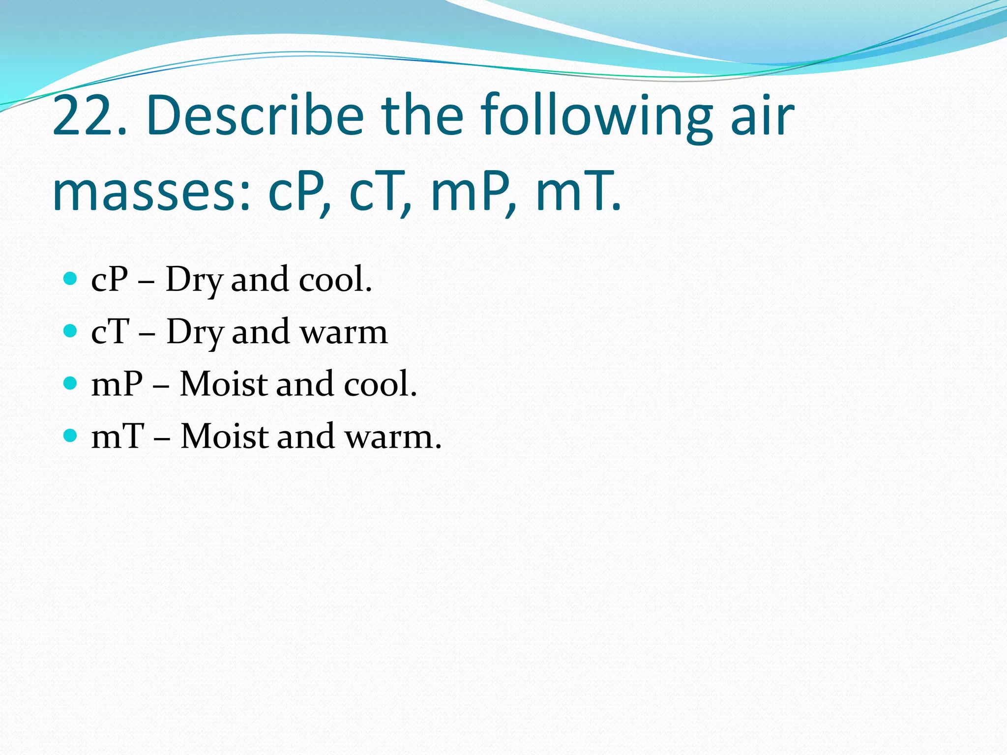 22. Describe the following air
masses: cP, cT, mP, mT.
 cP – Dry and cool.
 cT – Dry and warm
 mP – Moist and cool.
 mT – Moist and warm.
 