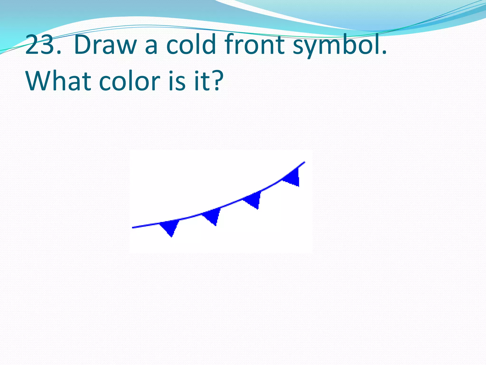 23. Draw a cold front symbol.
What color is it?
 