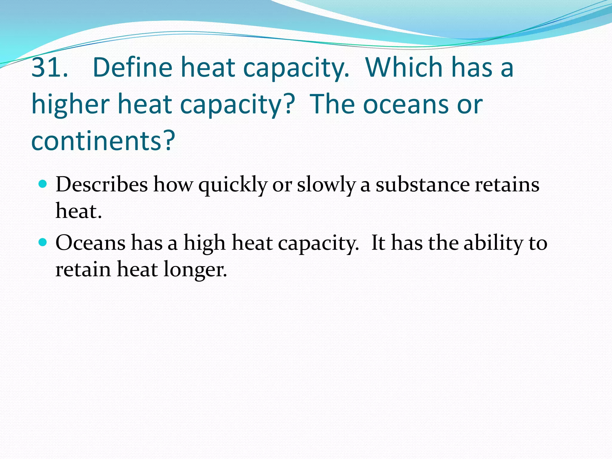 31. Define heat capacity. Which has a
higher heat capacity? The oceans or
continents?
 Describes how quickly or slowly a substance retains
  heat.
 Oceans has a high heat capacity. It has the ability to
  retain heat longer.
 
