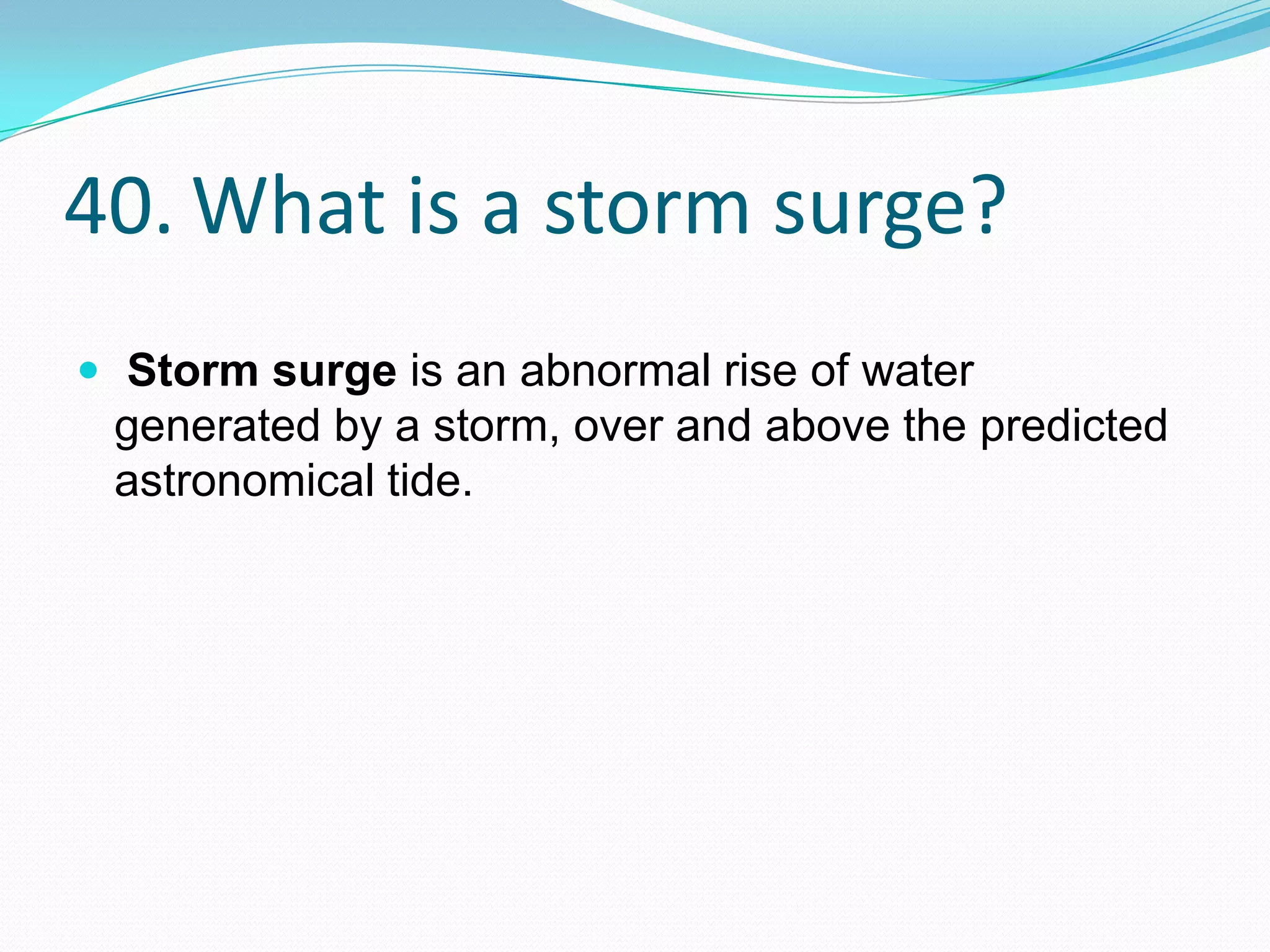 40. What is a storm surge?
 Storm surge is an abnormal rise of water
 generated by a storm, over and above the predicted
 astronomical tide.
 