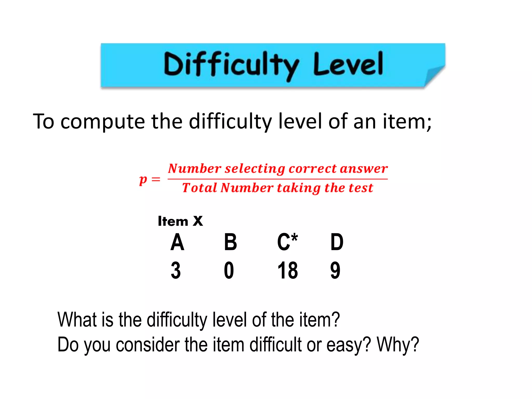 To compute the difficulty level of an item;
A B C* D
3 0 18 9
What is the difficulty level of the item?
Do you consider the item difficult or easy? Why?
Item X
 