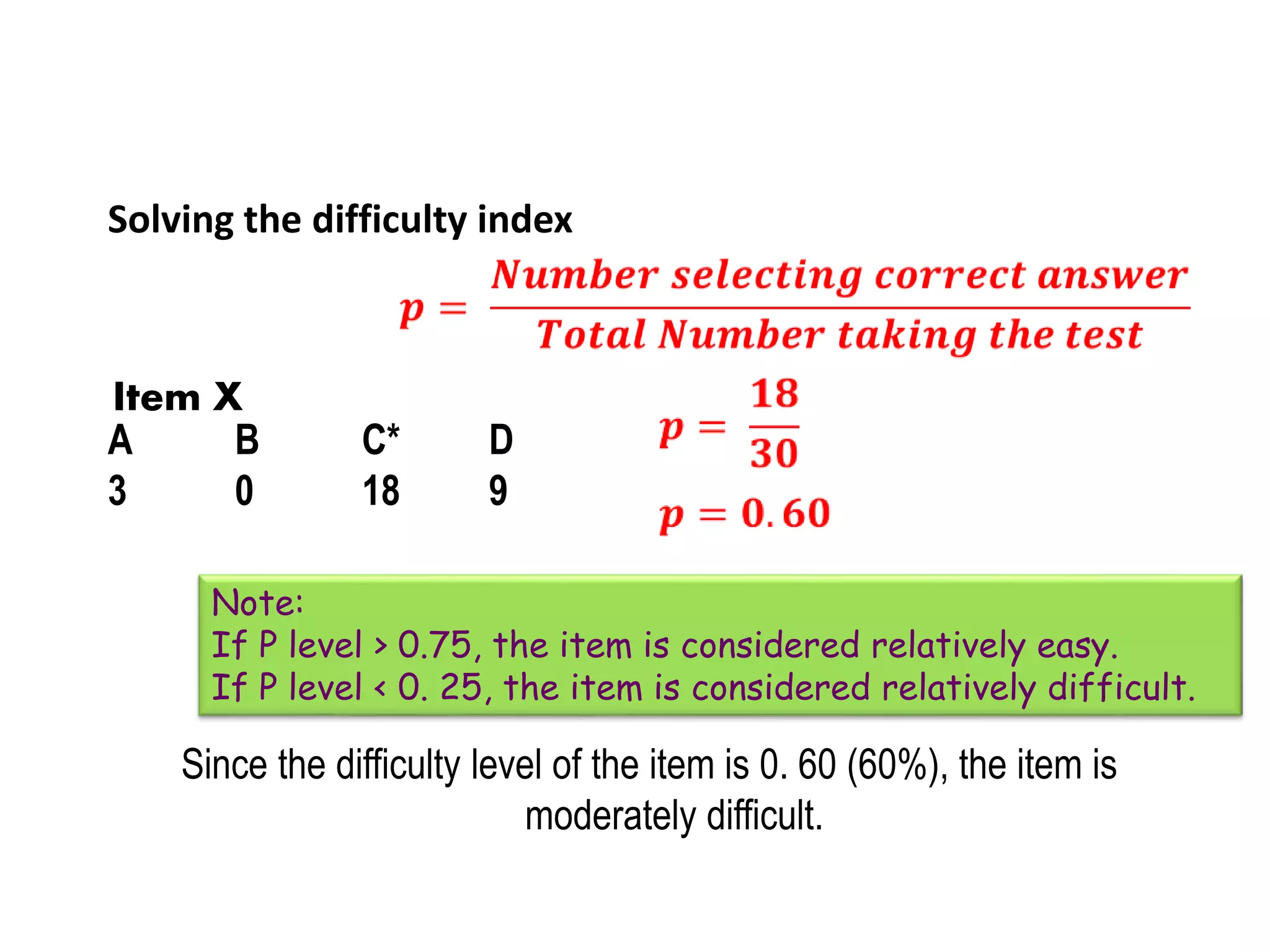 Solving the difficulty index
Since the difficulty level of the item is 0. 60 (60%), the item is
moderately difficult.
A B C* D
3 0 18 9
Item X
Note:
If P level > 0.75, the item is considered relatively easy.
If P level < 0. 25, the item is considered relatively difficult.
 