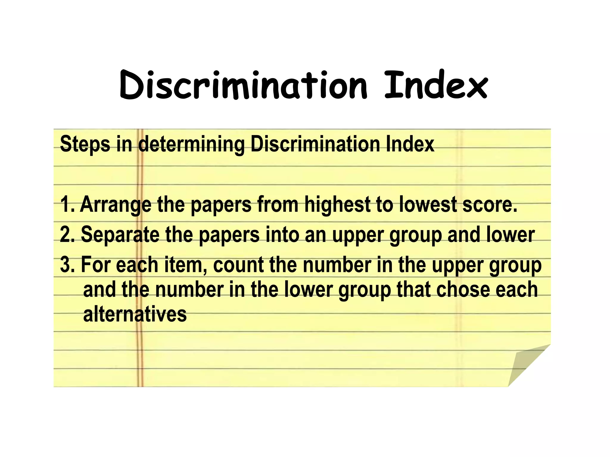 Discrimination Index
Steps in determining Discrimination Index
1. Arrange the papers from highest to lowest score.
2. Separate the papers into an upper group and lower
3. For each item, count the number in the upper group
and the number in the lower group that chose each
alternatives
 