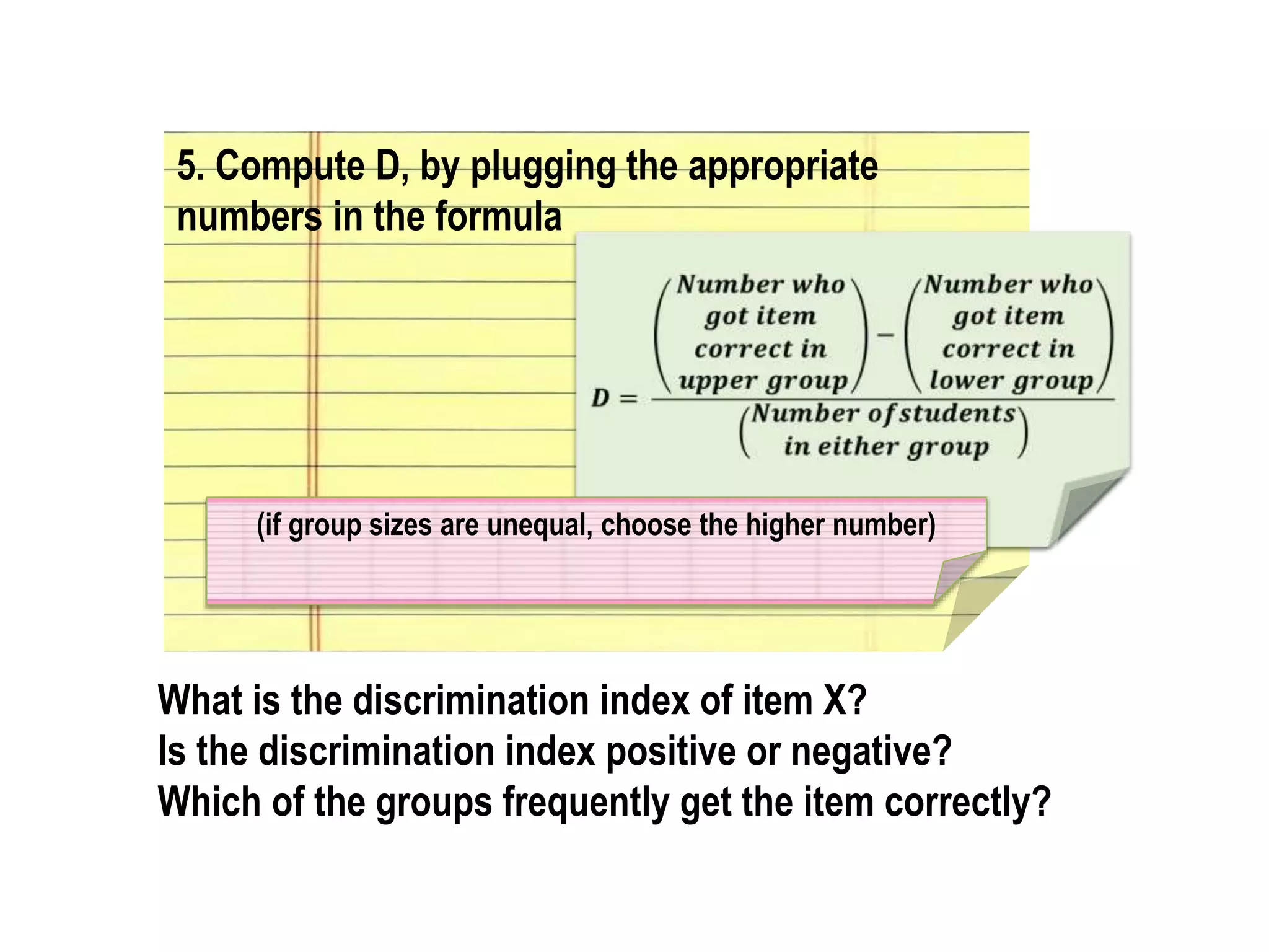 5. Compute D, by plugging the appropriate
numbers in the formula
What is the discrimination index of item X?
Is the discrimination index positive or negative?
Which of the groups frequently get the item correctly?
(if group sizes are unequal, choose the higher number)
 