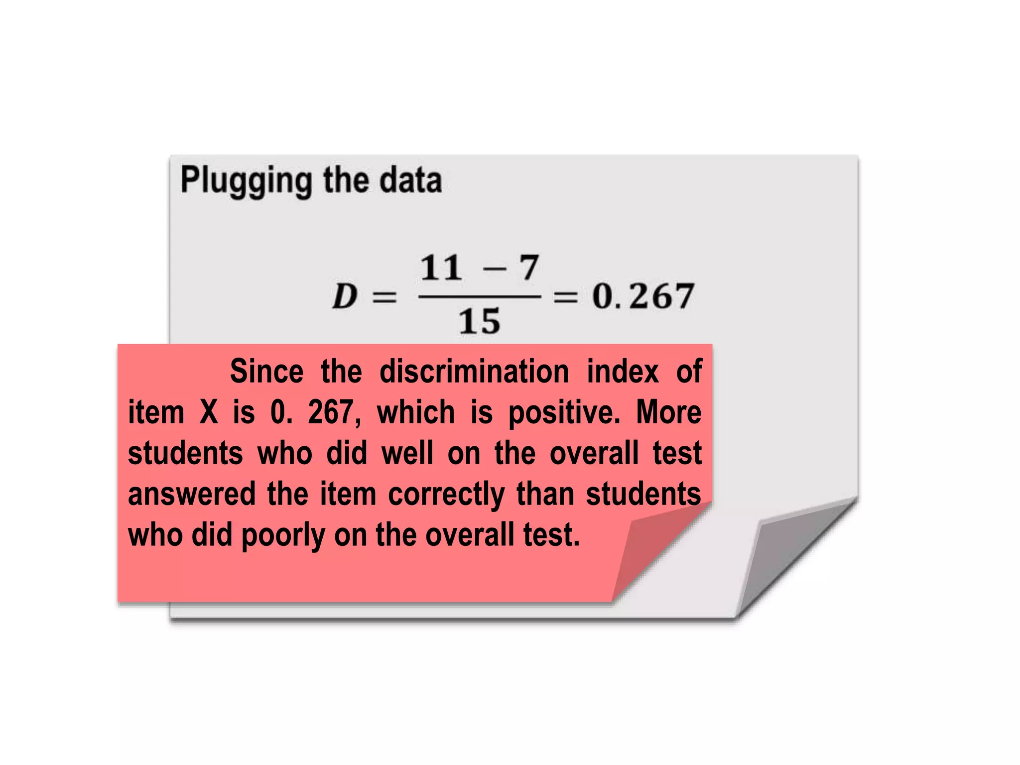 Since the discrimination index of
item X is 0. 267, which is positive. More
students who did well on the overall test
answered the item correctly than students
who did poorly on the overall test.
 