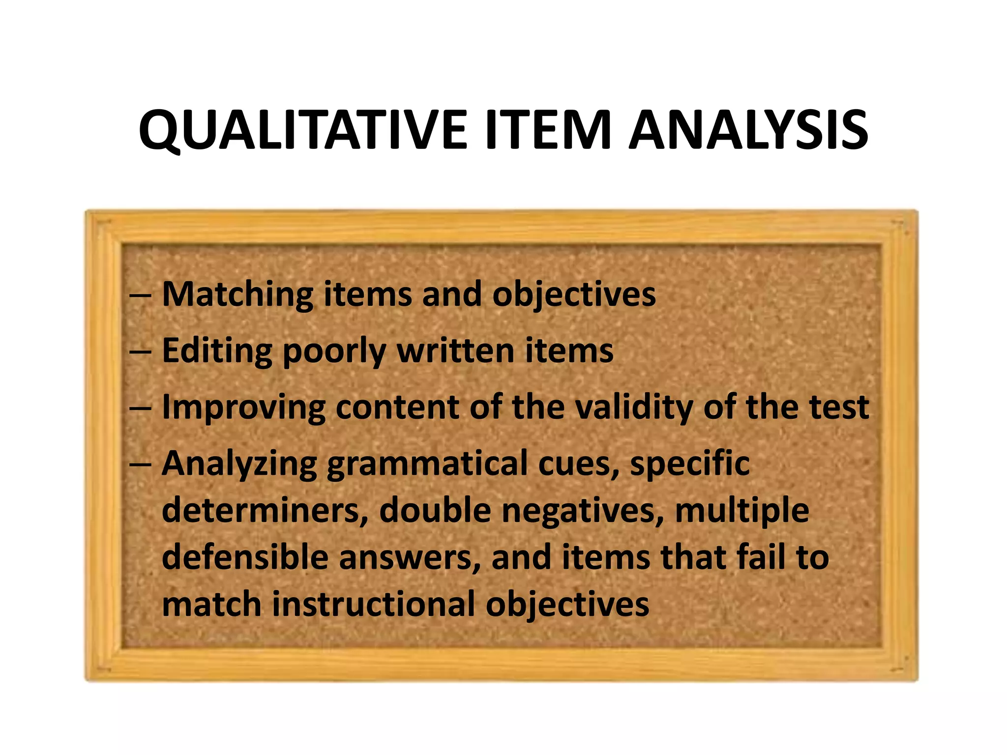 QUALITATIVE ITEM ANALYSIS
– Matching items and objectives
– Editing poorly written items
– Improving content of the validity of the test
– Analyzing grammatical cues, specific
determiners, double negatives, multiple
defensible answers, and items that fail to
match instructional objectives
 