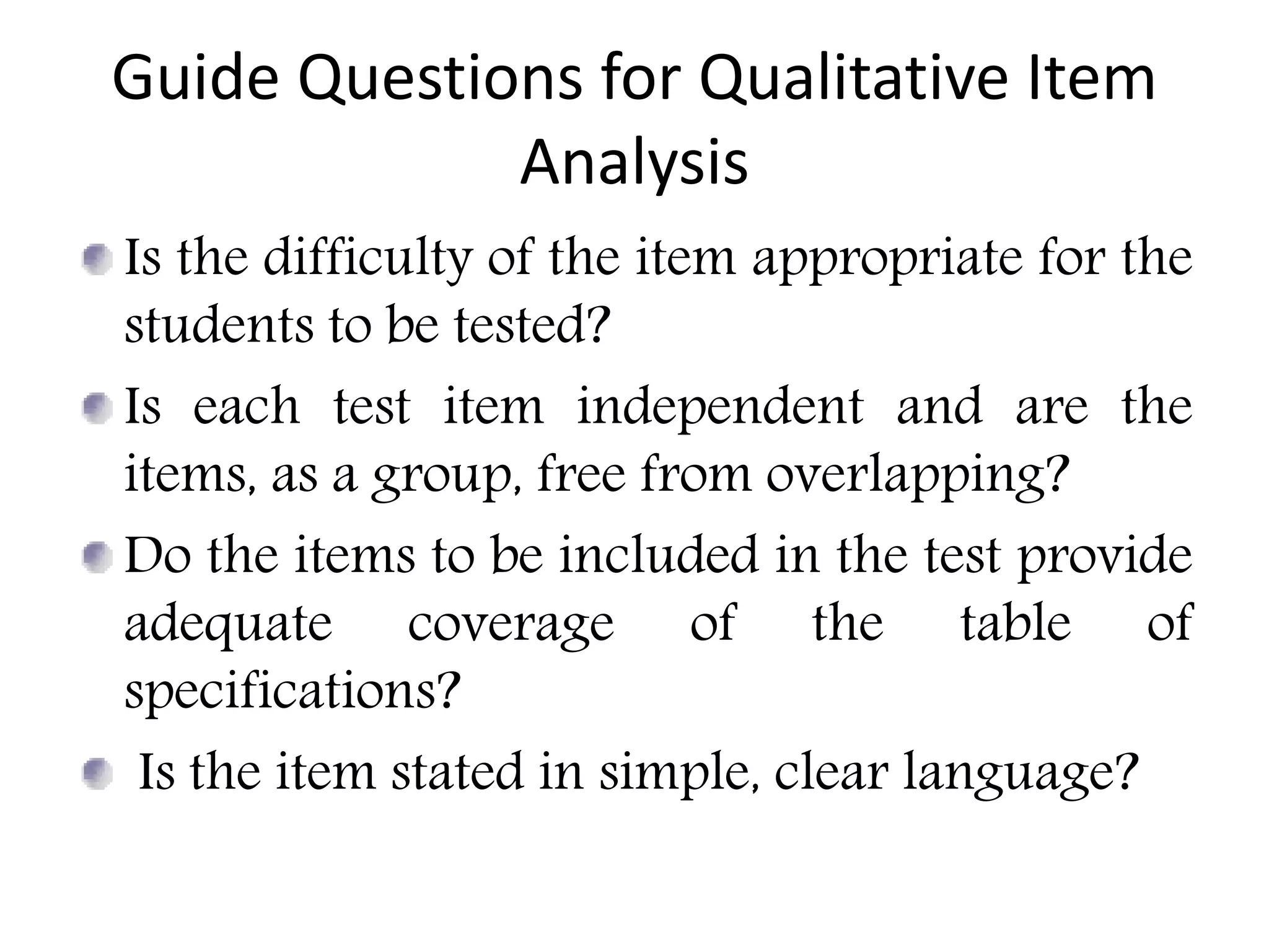 Guide Questions for Qualitative Item
Analysis
Is the difficulty of the item appropriate for the
students to be tested?
Is each test item independent and are the
items, as a group, free from overlapping?
Do the items to be included in the test provide
adequate coverage of the table of
specifications?
Is the item stated in simple, clear language?
 