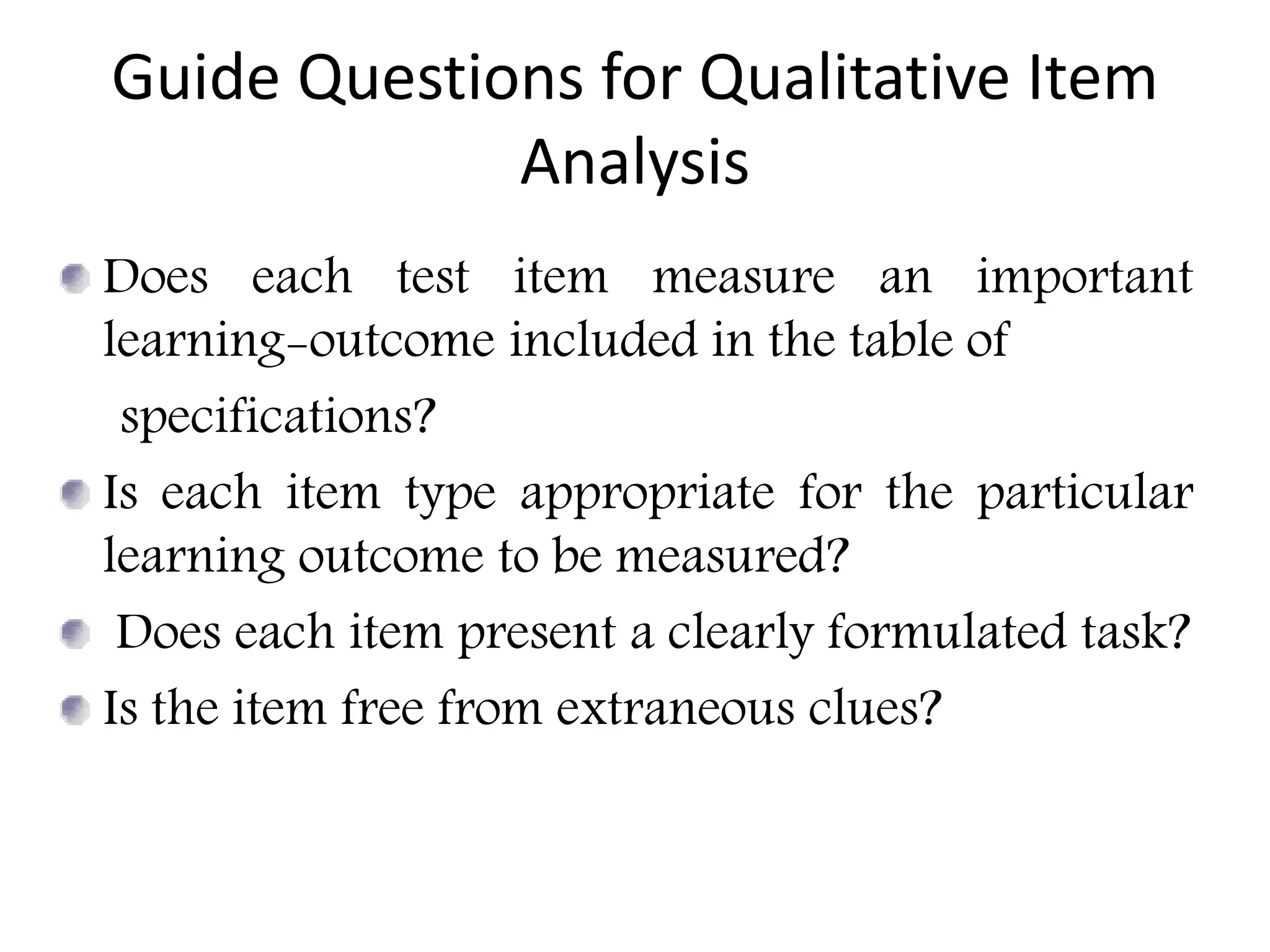 Does each test item measure an important
learning-outcome included in the table of
specifications?
Is each item type appropriate for the particular
learning outcome to be measured?
Does each item present a clearly formulated task?
Is the item free from extraneous clues?
Guide Questions for Qualitative Item
Analysis
 