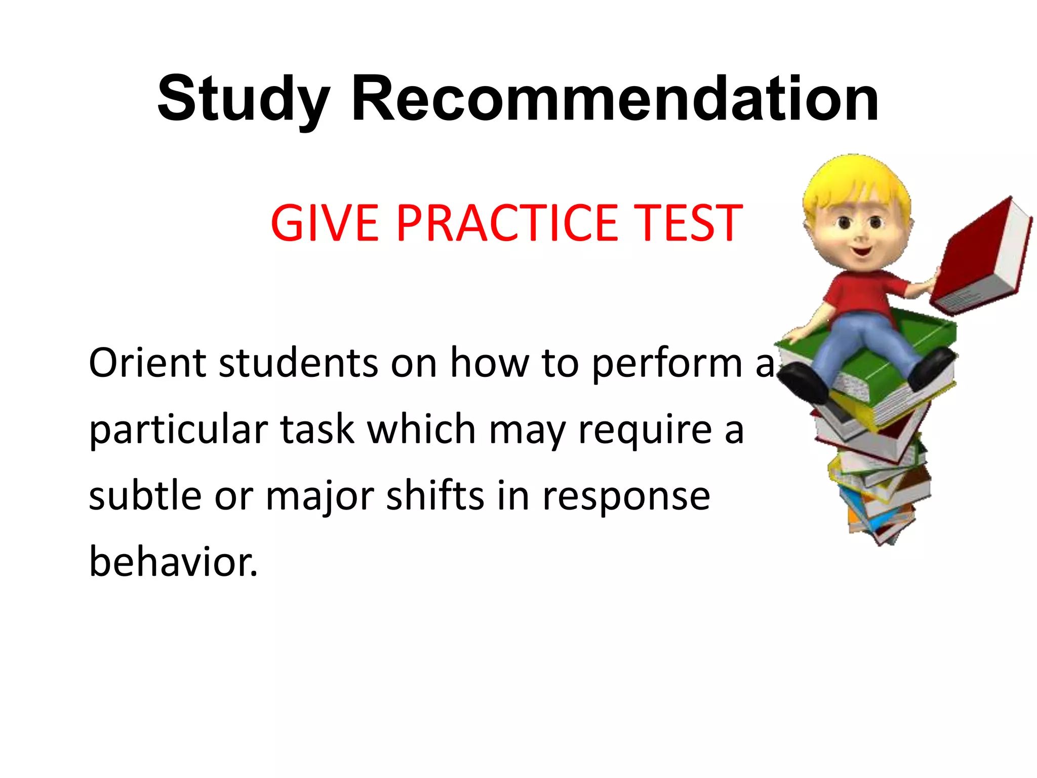 Study Recommendation
GIVE PRACTICE TEST
Orient students on how to perform a
particular task which may require a
subtle or major shifts in response
behavior.
 