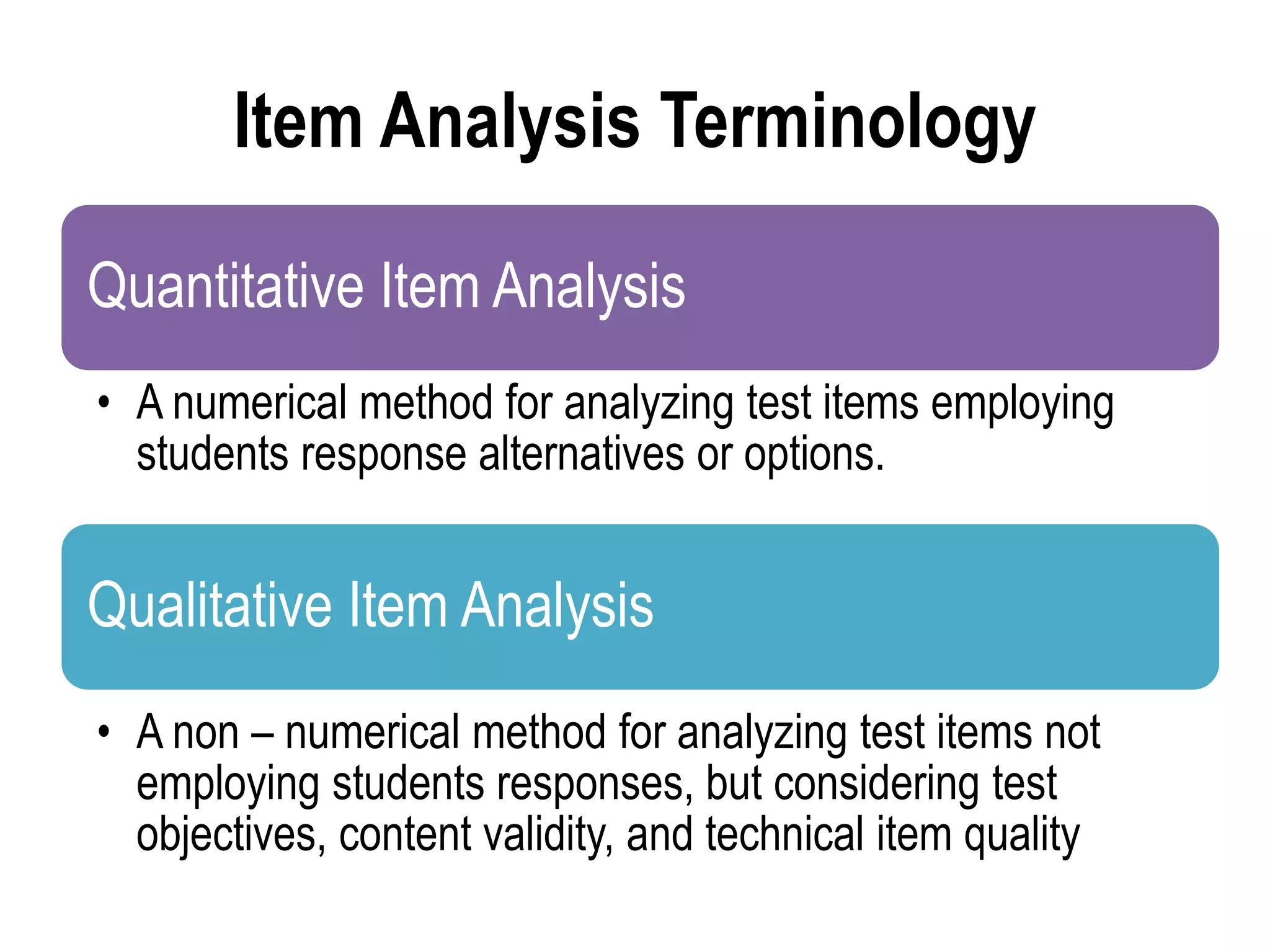Item Analysis Terminology
Quantitative Item Analysis
• A numerical method for analyzing test items employing
students response alternatives or options.
Qualitative Item Analysis
• A non – numerical method for analyzing test items not
employing students responses, but considering test
objectives, content validity, and technical item quality
 