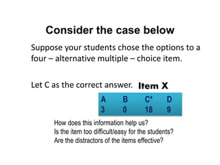 Consider the case below
Suppose your students chose the options to a
four – alternative multiple – choice item.
Let C as the correct answer.
A B C* D
3 0 18 9
How does this information help us?
Is the item too difficult/easy for the students?
Are the distractors of the items effective?
Item X
 