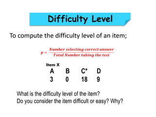 To compute the difficulty level of an item;
A B C* D
3 0 18 9
What is the difficulty level of the item?
Do you consider the item difficult or easy? Why?
Item X
 