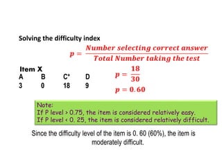 Solving the difficulty index
Since the difficulty level of the item is 0. 60 (60%), the item is
moderately difficult.
A B C* D
3 0 18 9
Item X
Note:
If P level > 0.75, the item is considered relatively easy.
If P level < 0. 25, the item is considered relatively difficult.
 
