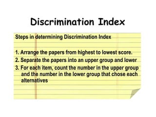 Discrimination Index
Steps in determining Discrimination Index
1. Arrange the papers from highest to lowest score.
2. Separate the papers into an upper group and lower
3. For each item, count the number in the upper group
and the number in the lower group that chose each
alternatives
 