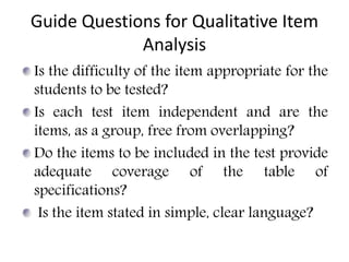 Guide Questions for Qualitative Item
Analysis
Is the difficulty of the item appropriate for the
students to be tested?
Is each test item independent and are the
items, as a group, free from overlapping?
Do the items to be included in the test provide
adequate coverage of the table of
specifications?
Is the item stated in simple, clear language?
 