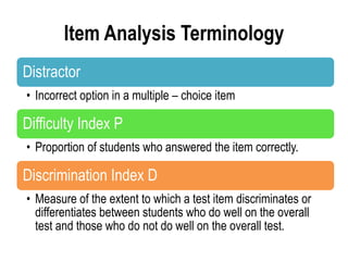 Item Analysis Terminology
Distractor
• Incorrect option in a multiple – choice item
Difficulty Index P
• Proportion of students who answered the item correctly.
Discrimination Index D
• Measure of the extent to which a test item discriminates or
differentiates between students who do well on the overall
test and those who do not do well on the overall test.
 