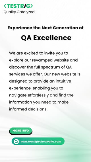 We are excited to invite you to
explore our revamped website and
discover the full spectrum of QA
services we offer. Our new website is
designed to provide an intuitive
experience, enabling you to
navigate effortlessly and find the
information you need to make
informed decisions.
Quality.Catalyzed
Experience the Next Generation of
QA Excellence
www.testrigtechnologies.com
 