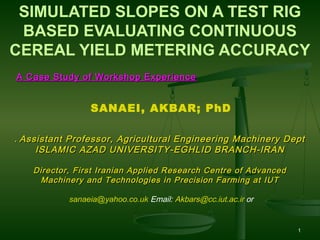 SIMULATED SLOPES ON A TEST RIG
BASED EVALUATING CONTINUOUS
CEREAL YIELD METERING ACCURACY
A Case Study of Workshop Experience

SANAEI, AKBAR; PhD
. Assistant Professor, Agricultural Engineering Machinery Dept
ISLAMIC AZAD UNIVERSITY-EGHLID BRANCH-IRAN
Director, First Iranian Applied Research Centre of Advanced
Machinery and Technologies in Precision Farming at IUT
sanaeia@yahoo.co.uk Email: Akbars@cc.iut.ac.ir or

1

 