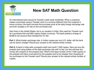 An international bank issues its Traveler credit cards worldwide. When a customer
makes a purchase using a Traveler card in a currency different from the customer’s
home currency, the bank converts the purchase price at the daily foreign exchange rate
and then charges a 4% fee on the converted cost.
Sara lives in the United States, but is on vacation in India. She used her Traveler card
for a purchase that cost 602 rupees (Indian currency). The bank posted a charge of
$9.88 to her account that included the 4% fee.
Part 1: What foreign exchange rate, in Indian rupees per one U.S. dollar, did the bank
use for Sara’s charge? Round your answer to the nearest whole number.
Part 2: A bank in India sells a prepaid credit card worth 7,500 rupees. Sara can buy the
prepaid card using dollars at the daily exchange rate with no fee, but she will lose any
money left unspent on the prepaid card. What is the least number of the 7,500 rupees on
the prepaid card Sara must spend for the prepaid card to be cheaper than charging all
her purchases on the Traveler card? Round your answer to the nearest whole number of
rupees.
New SAT Math Question
 