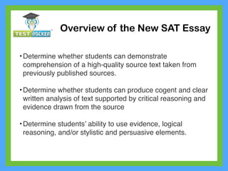 Overview of the New SAT Essay
•Determine whether students can demonstrate
comprehension of a high-quality source text taken from
previously published sources.
•Determine whether students can produce cogent and clear
written analysis of text supported by critical reasoning and
evidence drawn from the source
•Determine students’ ability to use evidence, logical
reasoning, and/or stylistic and persuasive elements.
 